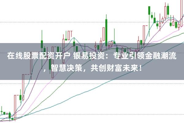 在线股票配资开户 银易投资：专业引领金融潮流，智慧决策，共创财富未来！