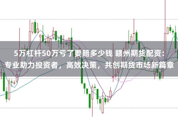 5万杠杆50万亏了要赔多少钱 赣州期货配资：专业助力投资者，高效决策，共创期货市场新篇章