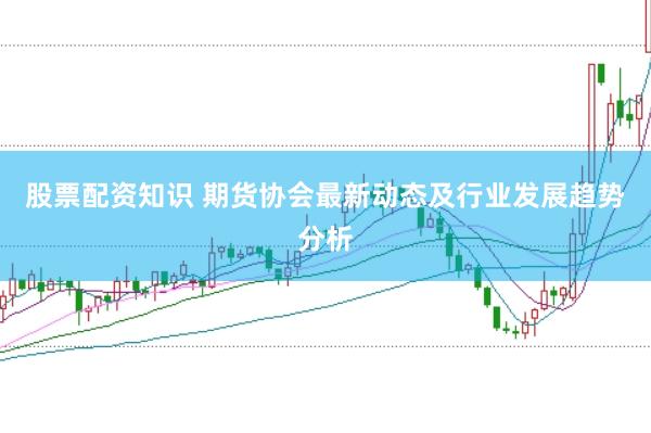 股票配资知识 期货协会最新动态及行业发展趋势分析