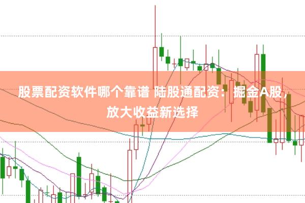 股票配资软件哪个靠谱 陆股通配资：掘金A股，放大收益新选择