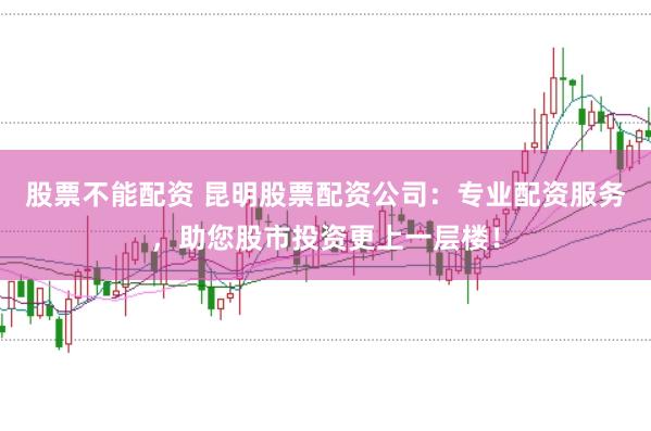 股票不能配资 昆明股票配资公司：专业配资服务，助您股市投资更上一层楼！