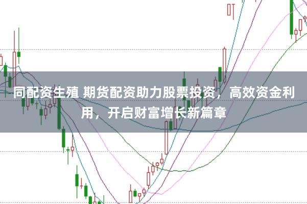 同配资生殖 期货配资助力股票投资，高效资金利用，开启财富增长新篇章