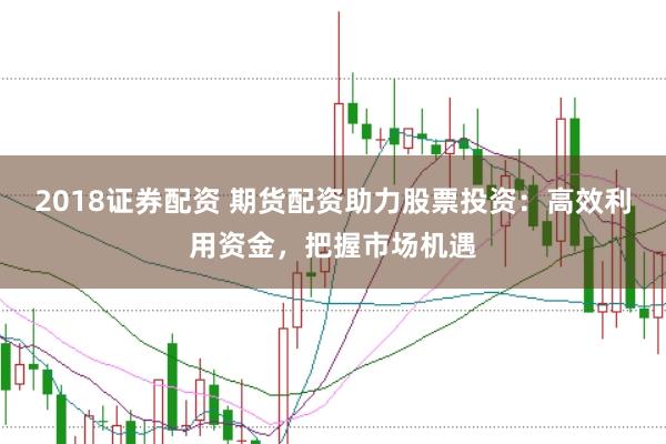 2018证券配资 期货配资助力股票投资：高效利用资金，把握市场机遇
