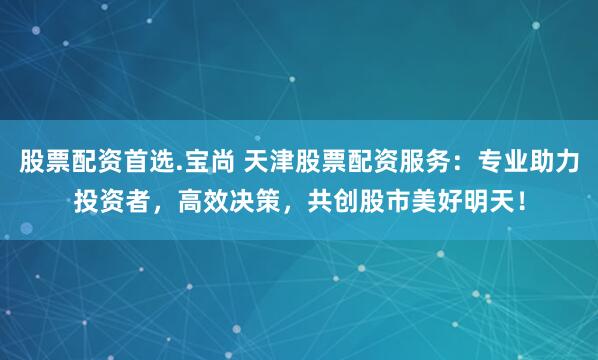 股票配资首选.宝尚 天津股票配资服务：专业助力投资者，高效决策，共创股市美好明天！