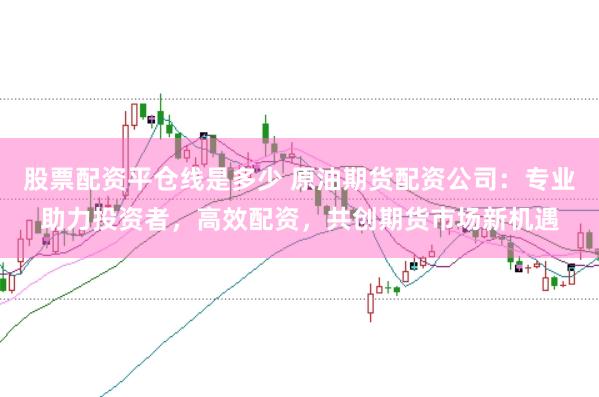 股票配资平仓线是多少 原油期货配资公司：专业助力投资者，高效配资，共创期货市场新机遇