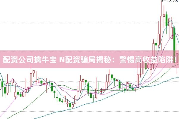 配资公司擒牛宝 N配资骗局揭秘：警惕高收益陷阱！