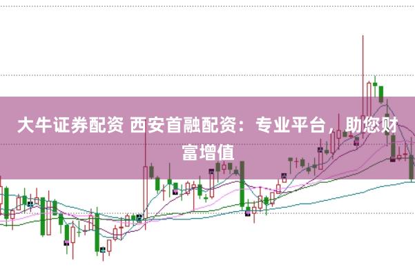 大牛证券配资 西安首融配资：专业平台，助您财富增值