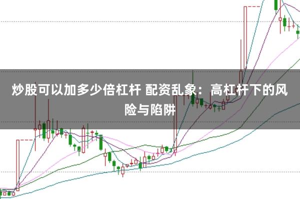 炒股可以加多少倍杠杆 配资乱象：高杠杆下的风险与陷阱