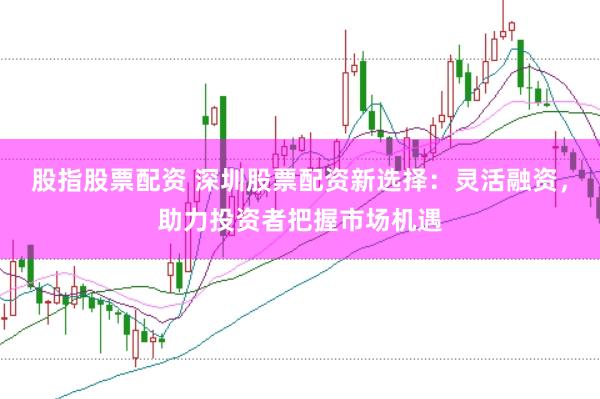 股指股票配资 深圳股票配资新选择：灵活融资，助力投资者把握市场机遇