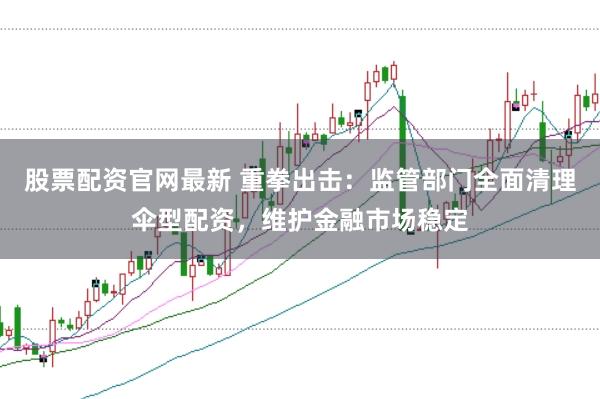 股票配资官网最新 重拳出击：监管部门全面清理伞型配资，维护金融市场稳定