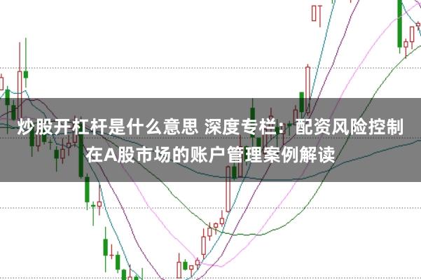 炒股开杠杆是什么意思 深度专栏：配资风险控制在A股市场的账户管理案例解读