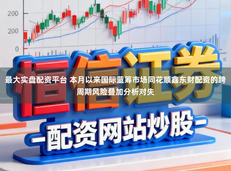 最大实盘配资平台 本月以来国际蓝筹市场同花顺鑫东财配资的跨周期风险叠加分析对失