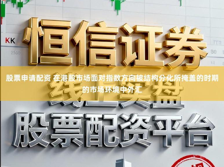 股票申请配资 在港股市场面对指数方向被结构分化所掩盖的时期的市场环境中外汇