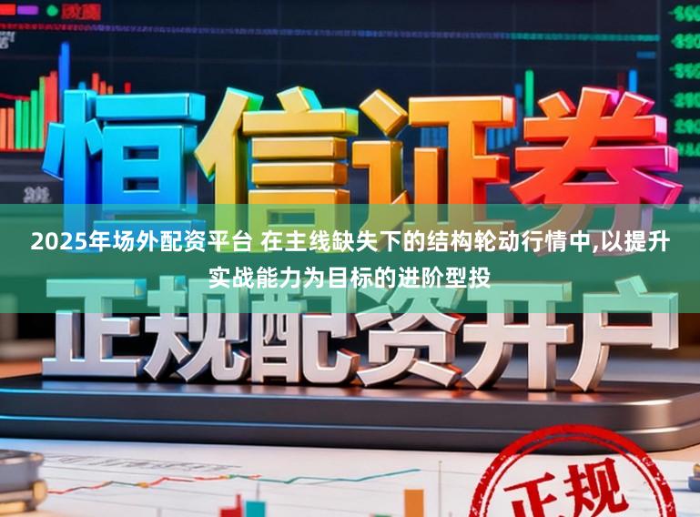 2025年场外配资平台 在主线缺失下的结构轮动行情中，以提升实战能力为目标的进阶型投