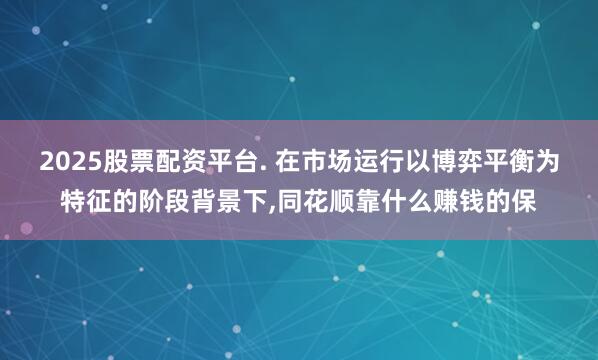 2025股票配资平台. 在市场运行以博弈平衡为特征的阶段背景下，同花顺靠什么赚钱的保