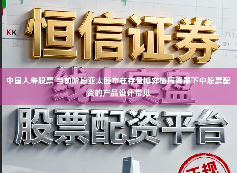 中国人寿股票 当前阶段亚太股市在存量博弈格局背景下中股票配资的产品设计常见